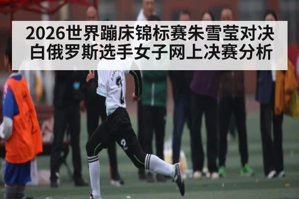 2026世界蹦床锦标赛朱雪莹对决白俄罗斯选手女子网上决赛分析